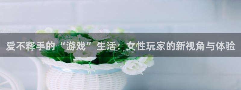 杏悦2 -首选推荐平台：爱不释手的“游戏”生活：女性玩家的新